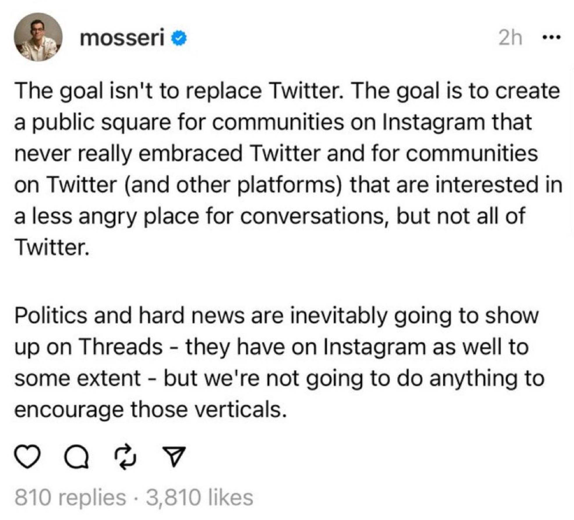 Tweet from @mosseri: The goal isn’t to replace Twitter. The goal is to create a public square for communities on Instagram that never really embraced Twitter and for the communities on Twitter (and other platforms) that are interested in a less angry place for conversations, but not all of Twitter. Politics and hard news are inevitably going to show up on Threads - they have on Instagram as well to some extent - but we’re not going to do anything to encourage those verticals.